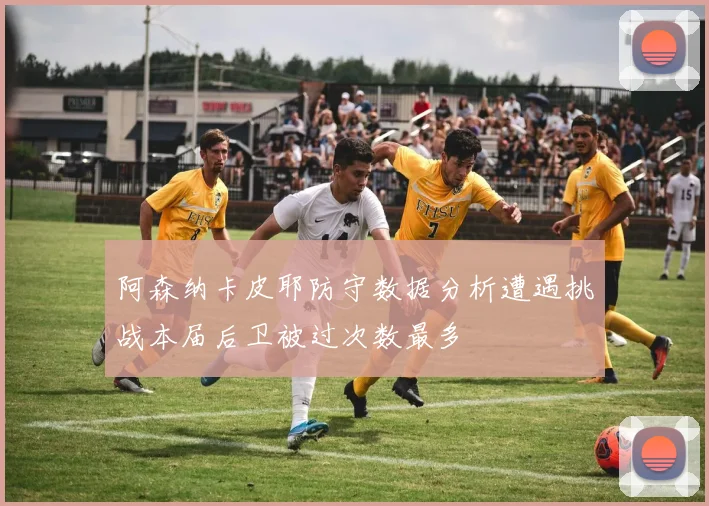 阿森纳卡皮耶防守数据分析遭遇挑战本届后卫被过次数最多
