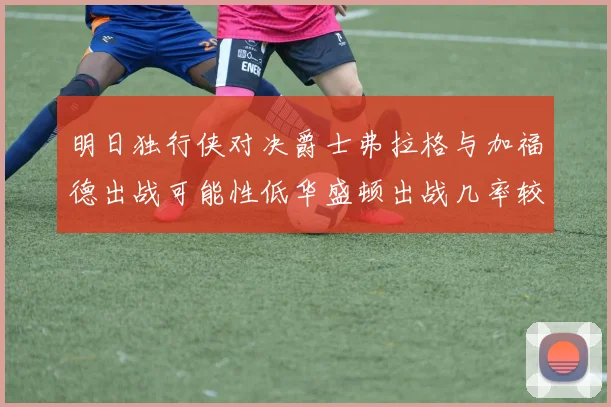 明日独行侠对决爵士弗拉格与加福德出战可能性低华盛顿出战几率较高