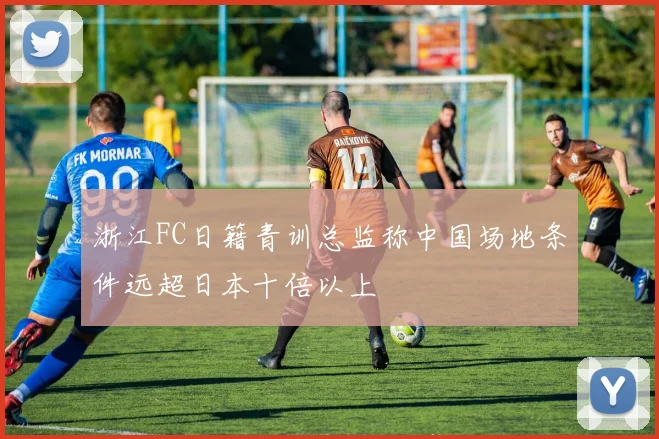 浙江FC日籍青训总监称中国场地条件远超日本十倍以上