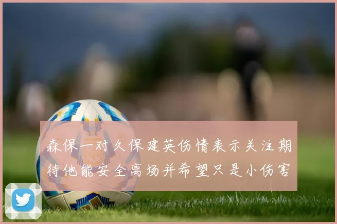森保一对久保建英伤情表示关注期待他能安全离场并希望只是小伤害