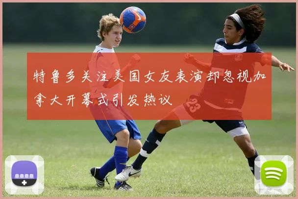 特鲁多关注美国女友表演却忽视加拿大开幕式引发热议