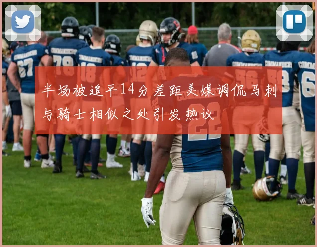 半场被追平14分差距美媒调侃马刺与骑士相似之处引发热议