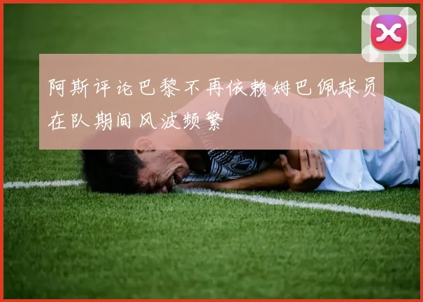 阿斯评论巴黎不再依赖姆巴佩球员在队期间风波频繁