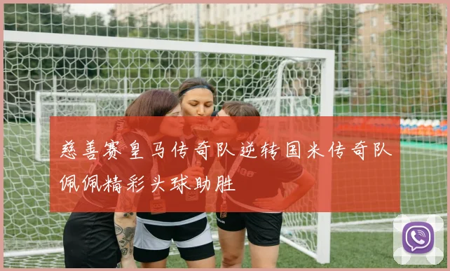 慈善赛皇马传奇队逆转国米传奇队佩佩精彩头球助胜
