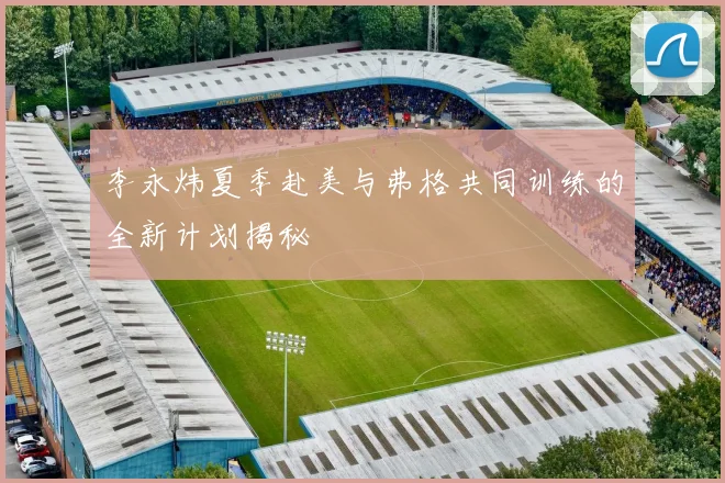 李永炜夏季赴美与弗格共同训练的全新计划揭秘