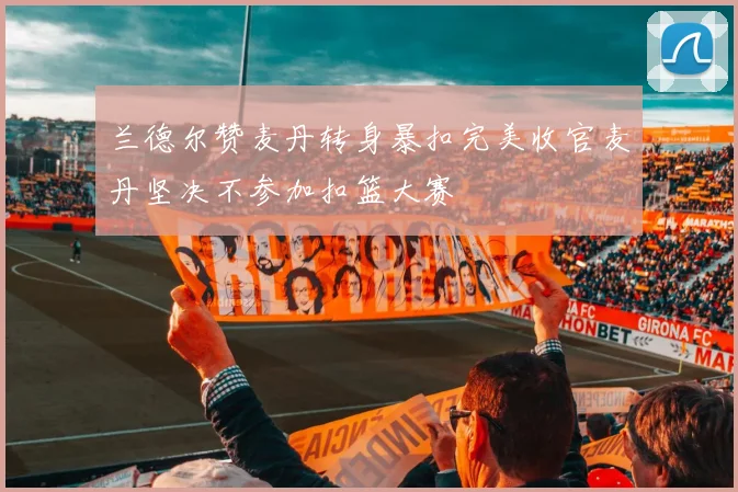 兰德尔赞麦丹转身暴扣完美收官麦丹坚决不参加扣篮大赛