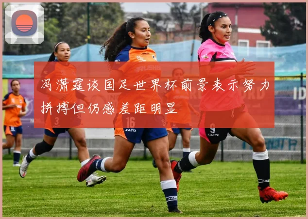 冯潇霆谈国足世界杯前景表示努力拼搏但仍感差距明显