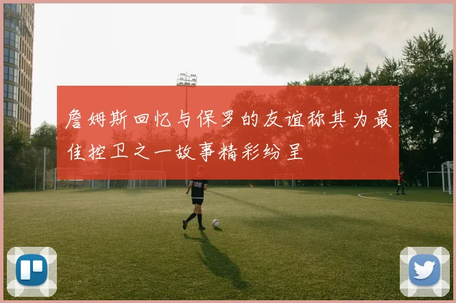 詹姆斯回忆与保罗的友谊称其为最佳控卫之一故事精彩纷呈