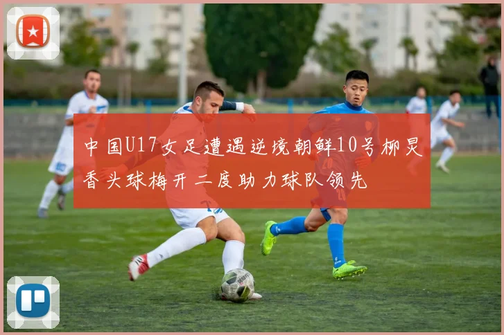 中国U17女足遭遇逆境朝鲜10号柳炅香头球梅开二度助力球队领先