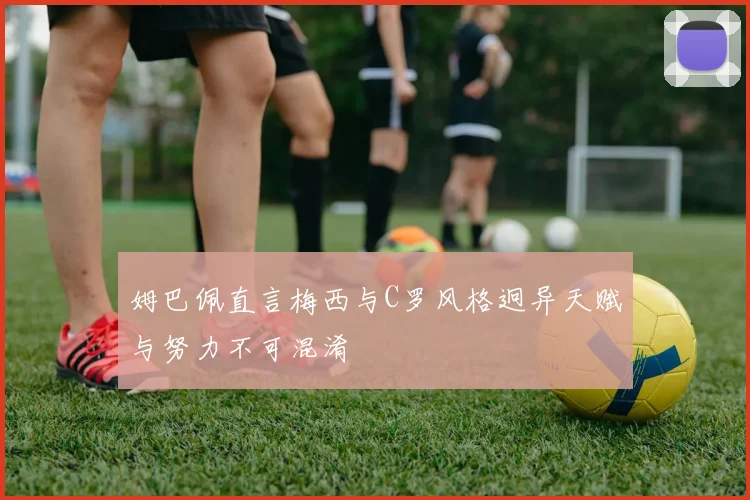 姆巴佩直言梅西与C罗风格迥异天赋与努力不可混淆