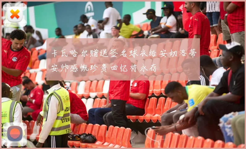 卡瓦哈尔赠送签名球衣给安切洛蒂安帅感慨珍贵回忆将永存