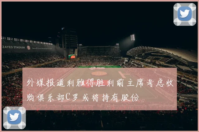 外媒报道利雅得胜利前主席考虑收购俱乐部C罗或将持有股份