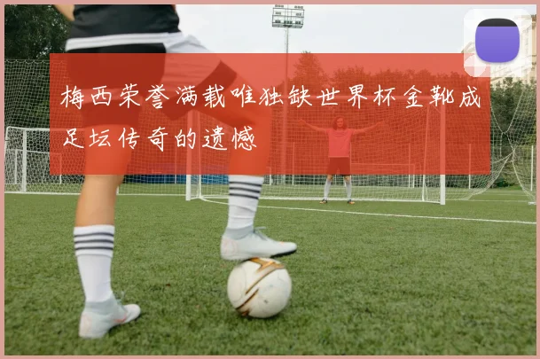 梅西荣誉满载唯独缺世界杯金靴成足坛传奇的遗憾