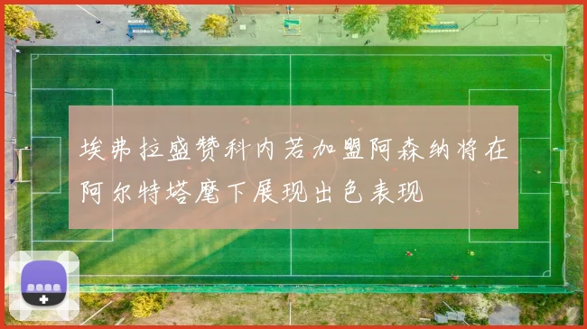 埃弗拉盛赞科内若加盟阿森纳将在阿尔特塔麾下展现出色表现