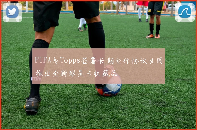 FIFA与Topps签署长期合作协议共同推出全新球星卡收藏品