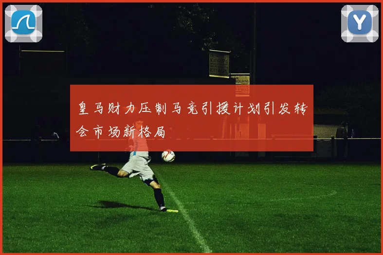皇马财力压制马竞引援计划引发转会市场新格局
