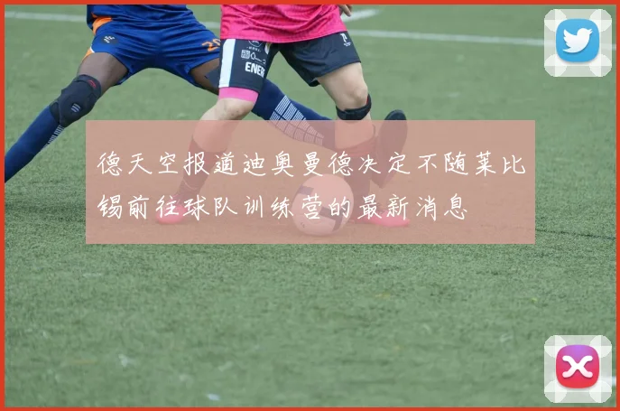 德天空报道迪奥曼德决定不随莱比锡前往球队训练营的最新消息