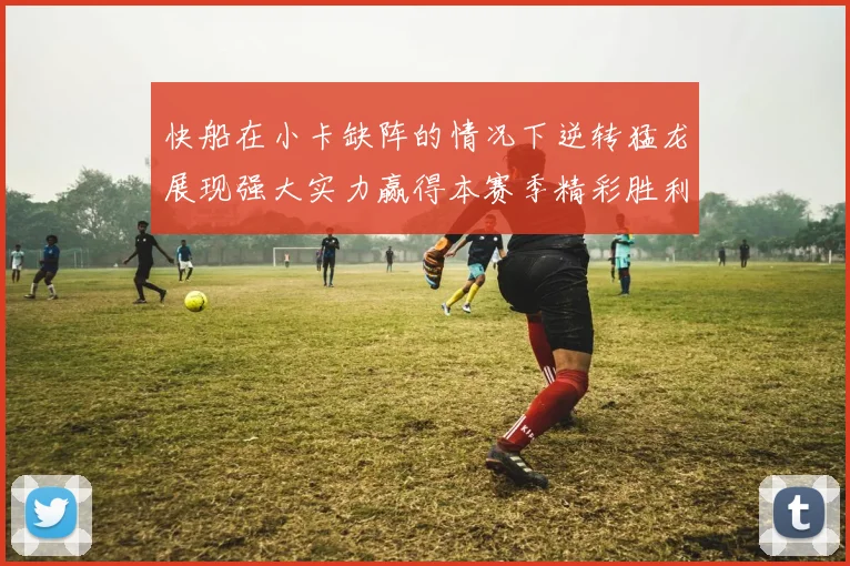快船在小卡缺阵的情况下逆转猛龙展现强大实力赢得本赛季精彩胜利