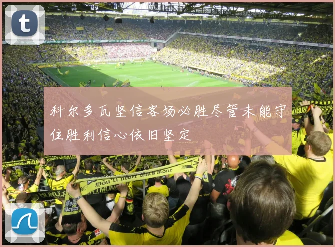 科尔多瓦坚信客场必胜尽管未能守住胜利信心依旧坚定