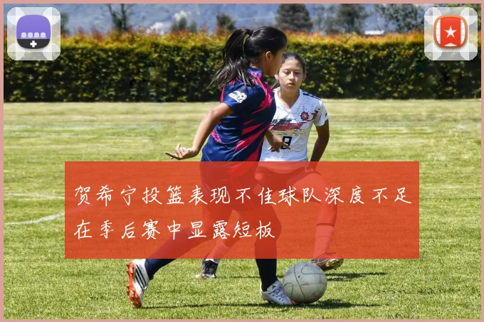 贺希宁投篮表现不佳球队深度不足在季后赛中显露短板