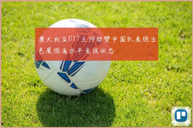 澳大利亚U17主帅称赞中国队表现出色展现高水平竞技状态