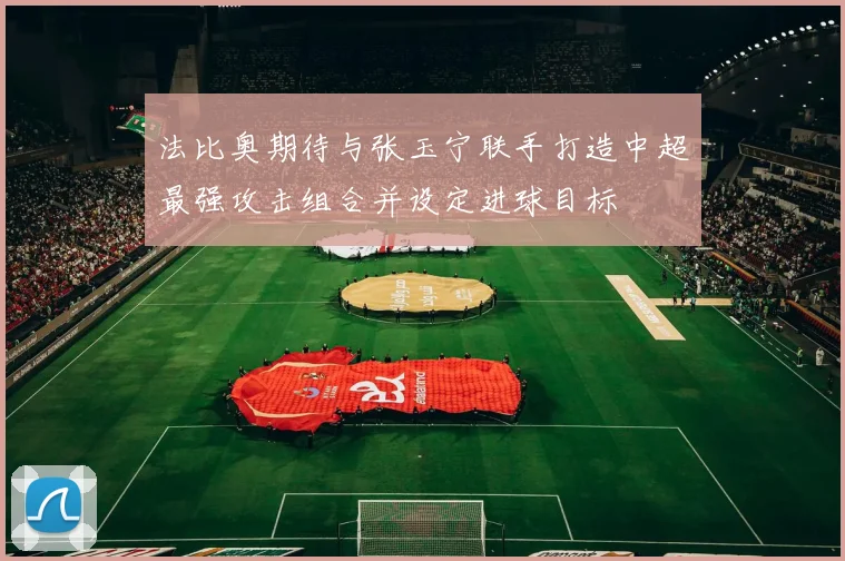 法比奥期待与张玉宁联手打造中超最强攻击组合并设定进球目标