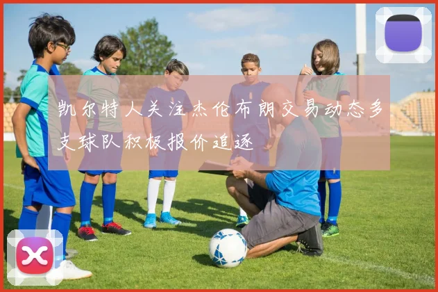 凯尔特人关注杰伦布朗交易动态多支球队积极报价追逐