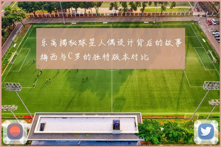 乐高揭秘球星人偶设计背后的故事梅西与C罗的独特版本对比